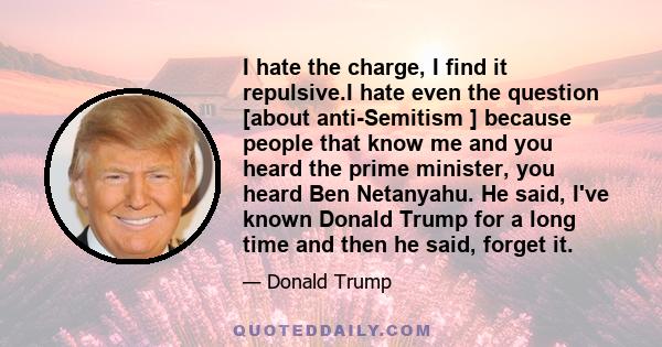 I hate the charge, I find it repulsive.I hate even the question [about anti-Semitism ] because people that know me and you heard the prime minister, you heard Ben Netanyahu. He said, I've known Donald Trump for a long