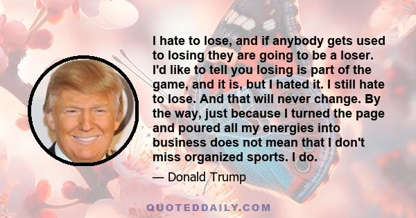 I hate to lose, and if anybody gets used to losing they are going to be a loser. I'd like to tell you losing is part of the game, and it is, but I hated it. I still hate to lose. And that will never change. By the way,