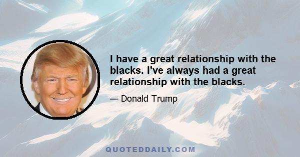 I have a great relationship with the blacks. I've always had a great relationship with the blacks.