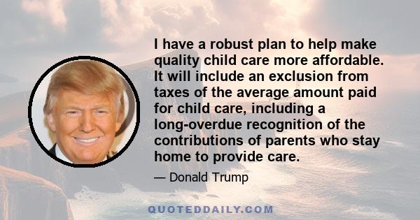 I have a robust plan to help make quality child care more affordable. It will include an exclusion from taxes of the average amount paid for child care, including a long-overdue recognition of the contributions of