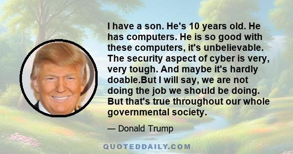 I have a son. He's 10 years old. He has computers. He is so good with these computers, it's unbelievable. The security aspect of cyber is very, very tough. And maybe it's hardly doable.But I will say, we are not doing