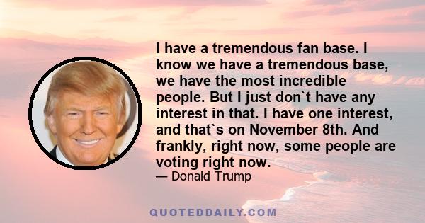 I have a tremendous fan base. I know we have a tremendous base, we have the most incredible people. But I just don`t have any interest in that. I have one interest, and that`s on November 8th. And frankly, right now,