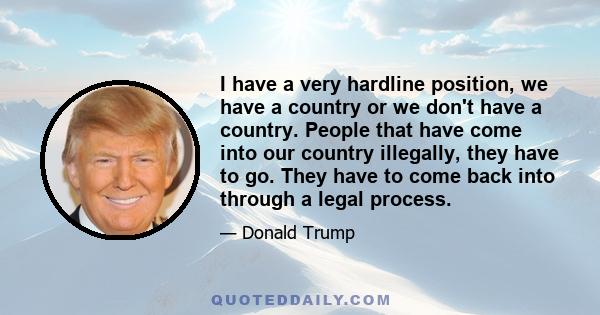 I have a very hardline position, we have a country or we don't have a country. People that have come into our country illegally, they have to go. They have to come back into through a legal process.