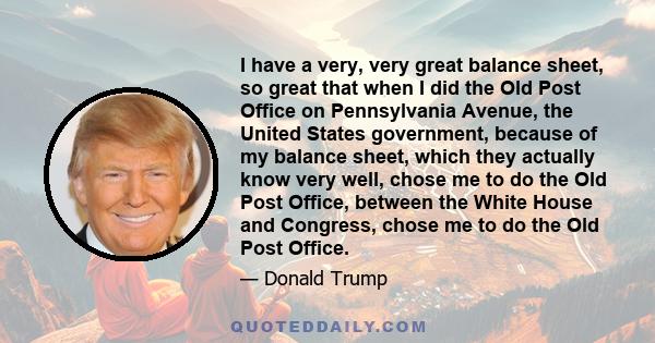 I have a very, very great balance sheet, so great that when I did the Old Post Office on Pennsylvania Avenue, the United States government, because of my balance sheet, which they actually know very well, chose me to do 