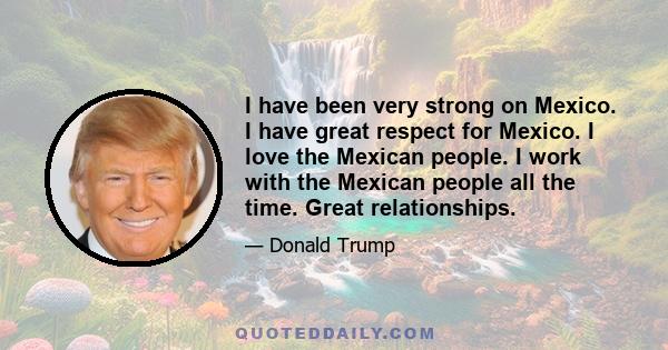 I have been very strong on Mexico. I have great respect for Mexico. I love the Mexican people. I work with the Mexican people all the time. Great relationships.