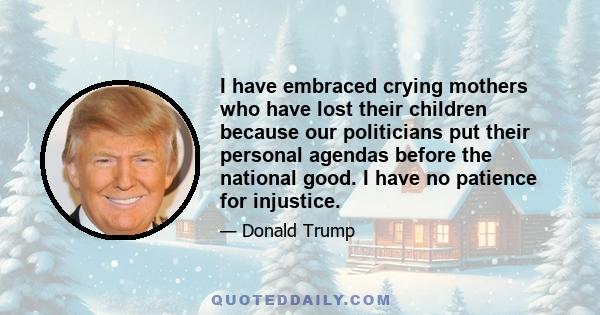 I have embraced crying mothers who have lost their children because our politicians put their personal agendas before the national good. I have no patience for injustice.