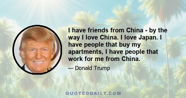 I have friends from China - by the way I love China. I love Japan. I have people that buy my apartments, I have people that work for me from China.