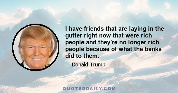 I have friends that are laying in the gutter right now that were rich people and they're no longer rich people because of what the banks did to them.