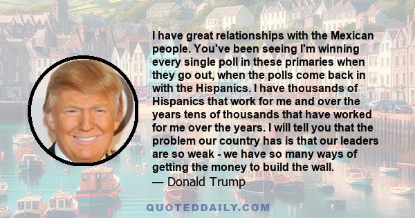 I have great relationships with the Mexican people. You've been seeing I'm winning every single poll in these primaries when they go out, when the polls come back in with the Hispanics. I have thousands of Hispanics