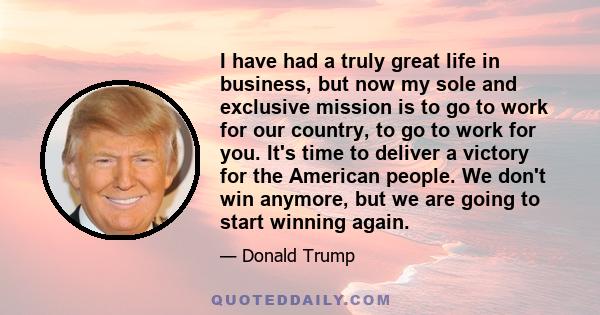 I have had a truly great life in business, but now my sole and exclusive mission is to go to work for our country, to go to work for you. It's time to deliver a victory for the American people. We don't win anymore, but 