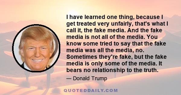 I have learned one thing, because I get treated very unfairly, that's what I call it, the fake media. And the fake media is not all of the media. You know some tried to say that the fake media was all the media, no.