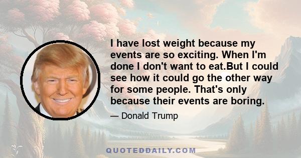 I have lost weight because my events are so exciting. When I'm done I don't want to eat.But I could see how it could go the other way for some people. That's only because their events are boring.