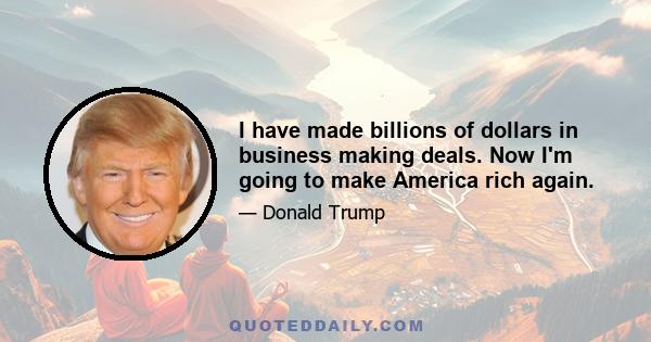 I have made billions of dollars in business making deals. Now I'm going to make America rich again.