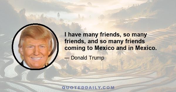 I have many friends, so many friends, and so many friends coming to Mexico and in Mexico.