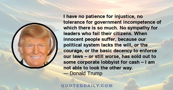 I have no patience for injustice, no tolerance for government incompetence of which there is so much. No sympathy for leaders who fail their citizens. When innocent people suffer, because our political system lacks the