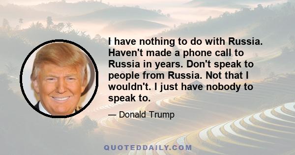 I have nothing to do with Russia. Haven't made a phone call to Russia in years. Don't speak to people from Russia. Not that I wouldn't. I just have nobody to speak to.