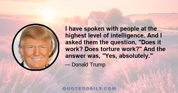 I have spoken with people at the highest level of intelligence. And I asked them the question, Does it work? Does torture work? And the answer was, Yes, absolutely.