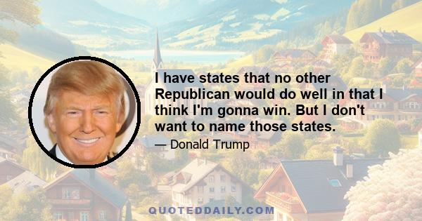 I have states that no other Republican would do well in that I think I'm gonna win. But I don't want to name those states.