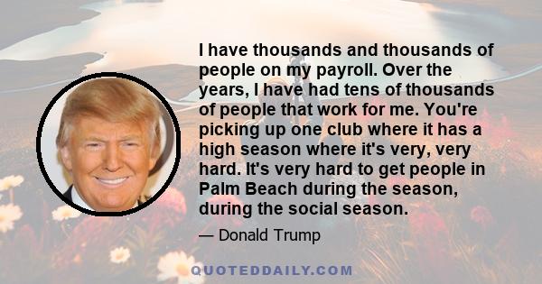 I have thousands and thousands of people on my payroll. Over the years, I have had tens of thousands of people that work for me. You're picking up one club where it has a high season where it's very, very hard. It's