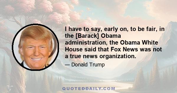 I have to say, early on, to be fair, in the [Barack] Obama administration, the Obama White House said that Fox News was not a true news organization.