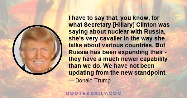 I have to say that, you know, for what Secretary [Hillary] Clinton was saying about nuclear with Russia, she's very cavalier in the way she talks about various countries. But Russia has been expanding their - they have