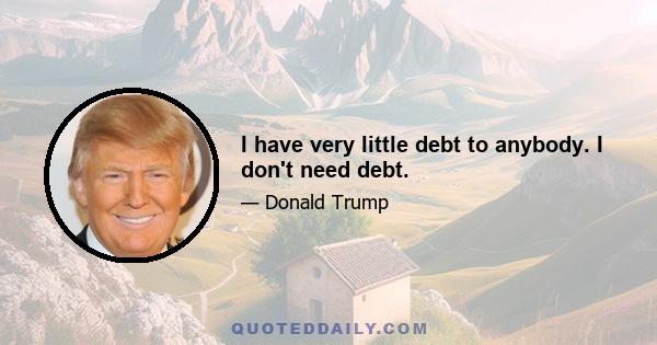 I have very little debt to anybody. I don't need debt.