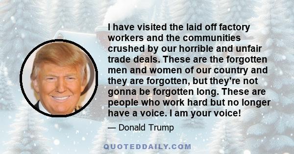 I have visited the laid off factory workers and the communities crushed by our horrible and unfair trade deals. These are the forgotten men and women of our country and they are forgotten, but they're not gonna be