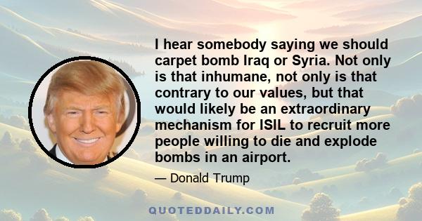 I hear somebody saying we should carpet bomb Iraq or Syria. Not only is that inhumane, not only is that contrary to our values, but that would likely be an extraordinary mechanism for ISIL to recruit more people willing 