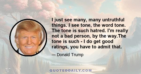 I just see many, many untruthful things. I see tone, the word tone. The tone is such hatred. I'm really not a bad person, by the way.The tone is such - I do get good ratings, you have to admit that.