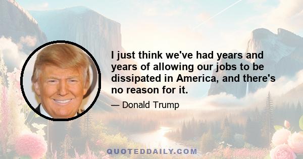 I just think we've had years and years of allowing our jobs to be dissipated in America, and there's no reason for it.