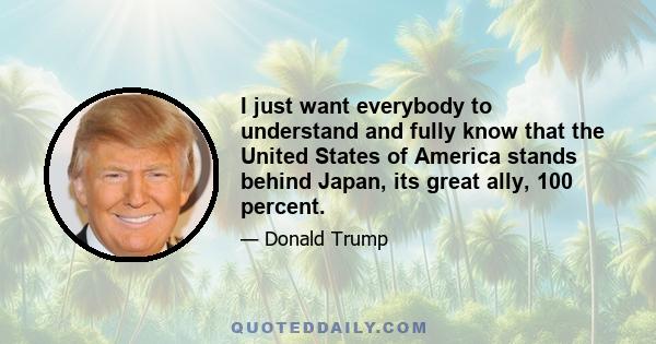 I just want everybody to understand and fully know that the United States of America stands behind Japan, its great ally, 100 percent.