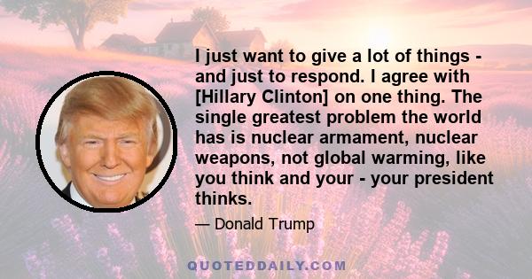 I just want to give a lot of things - and just to respond. I agree with [Hillary Clinton] on one thing. The single greatest problem the world has is nuclear armament, nuclear weapons, not global warming, like you think