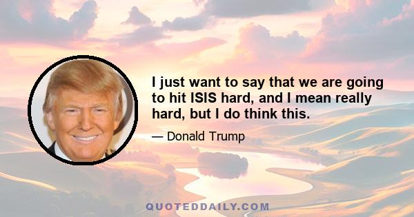 I just want to say that we are going to hit ISIS hard, and I mean really hard, but I do think this.