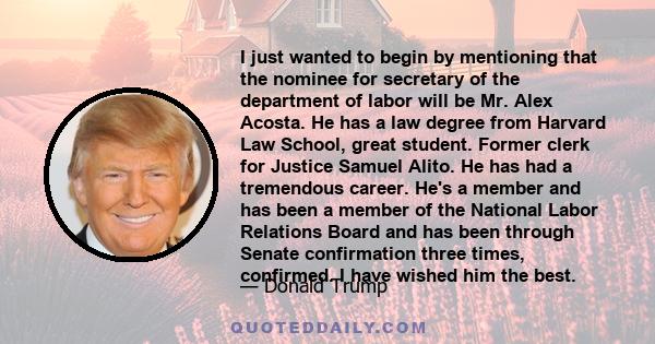 I just wanted to begin by mentioning that the nominee for secretary of the department of labor will be Mr. Alex Acosta. He has a law degree from Harvard Law School, great student. Former clerk for Justice Samuel Alito.