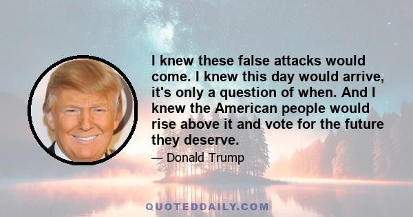 I knew these false attacks would come. I knew this day would arrive, it's only a question of when. And I knew the American people would rise above it and vote for the future they deserve.