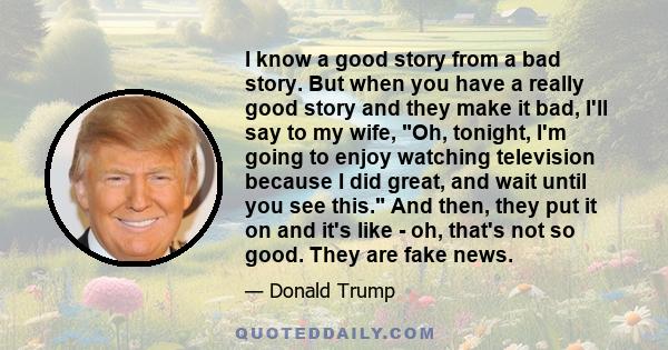 I know a good story from a bad story. But when you have a really good story and they make it bad, I'll say to my wife, Oh, tonight, I'm going to enjoy watching television because I did great, and wait until you see