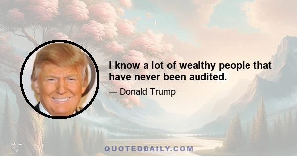 I know a lot of wealthy people that have never been audited.