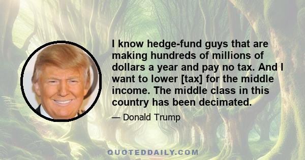 I know hedge-fund guys that are making hundreds of millions of dollars a year and pay no tax. And I want to lower [tax] for the middle income. The middle class in this country has been decimated.