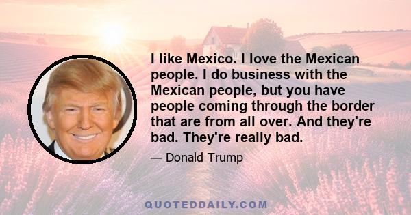 I like Mexico. I love the Mexican people. I do business with the Mexican people, but you have people coming through the border that are from all over. And they're bad. They're really bad.