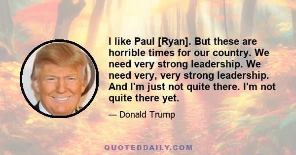 I like Paul [Ryan]. But these are horrible times for our country. We need very strong leadership. We need very, very strong leadership. And I'm just not quite there. I'm not quite there yet.