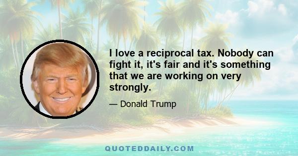 I love a reciprocal tax. Nobody can fight it, it's fair and it's something that we are working on very strongly.