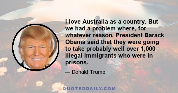 I love Australia as a country. But we had a problem where, for whatever reason, President Barack Obama said that they were going to take probably well over 1,000 illegal immigrants who were in prisons.