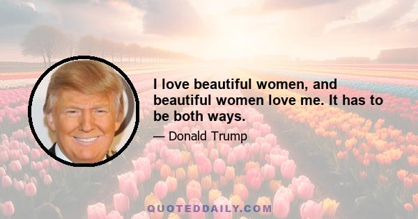 I love beautiful women, and beautiful women love me. It has to be both ways.