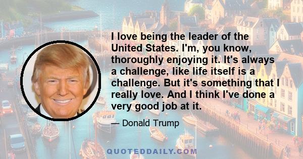 I love being the leader of the United States. I'm, you know, thoroughly enjoying it. It's always a challenge, like life itself is a challenge. But it's something that I really love. And I think I've done a very good job 