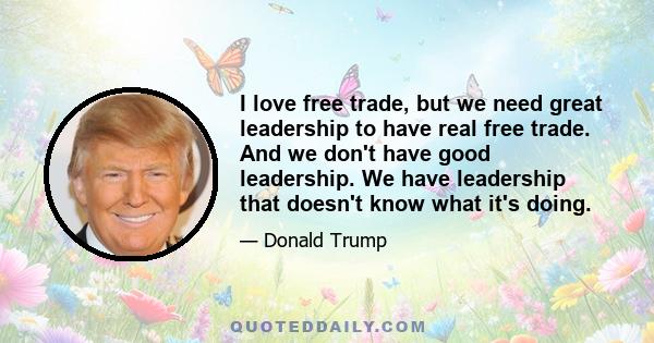 I love free trade, but we need great leadership to have real free trade. And we don't have good leadership. We have leadership that doesn't know what it's doing.