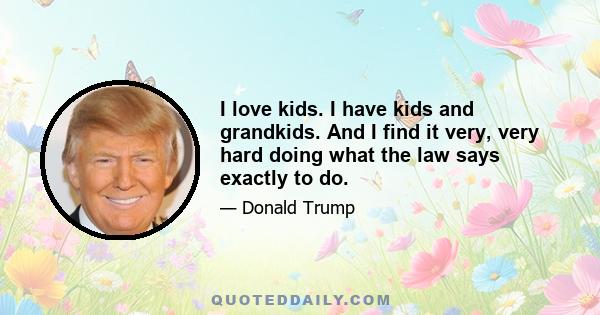 I love kids. I have kids and grandkids. And I find it very, very hard doing what the law says exactly to do.