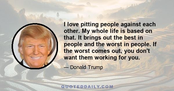 I love pitting people against each other. My whole life is based on that. It brings out the best in people and the worst in people. If the worst comes out, you don't want them working for you.