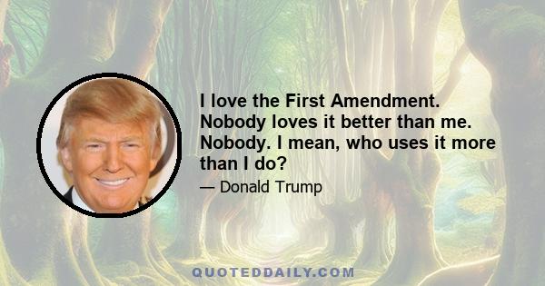 I love the First Amendment. Nobody loves it better than me. Nobody. I mean, who uses it more than I do?