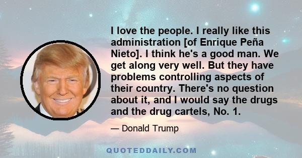 I love the people. I really like this administration [of Enrique Peña Nieto]. I think he's a good man. We get along very well. But they have problems controlling aspects of their country. There's no question about it,