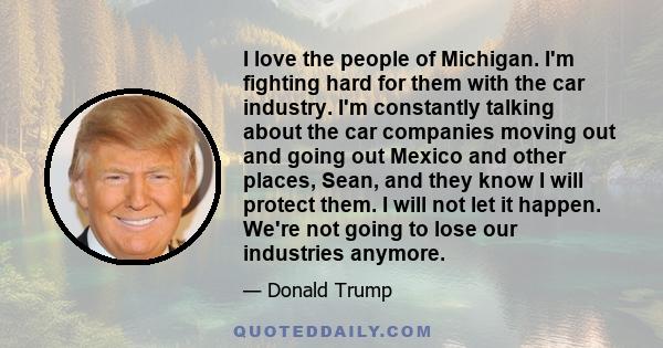 I love the people of Michigan. I'm fighting hard for them with the car industry. I'm constantly talking about the car companies moving out and going out Mexico and other places, Sean, and they know I will protect them.